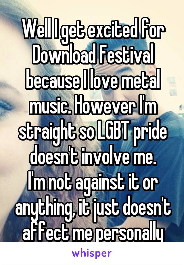 Well I get excited for Download Festival because I love metal music. However I'm straight so LGBT pride doesn't involve me.
I'm not against it or anything, it just doesn't affect me personally