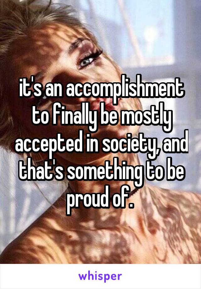 it's an accomplishment to finally be mostly accepted in society, and that's something to be proud of. 