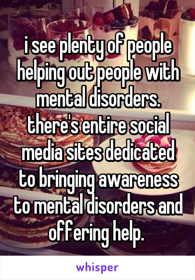 i see plenty of people helping out people with mental disorders. there's entire social media sites dedicated to bringing awareness to mental disorders and offering help. 