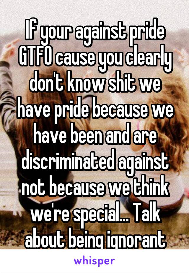 If your against pride GTFO cause you clearly don't know shit we have pride because we have been and are discriminated against not because we think we're special... Talk about being ignorant