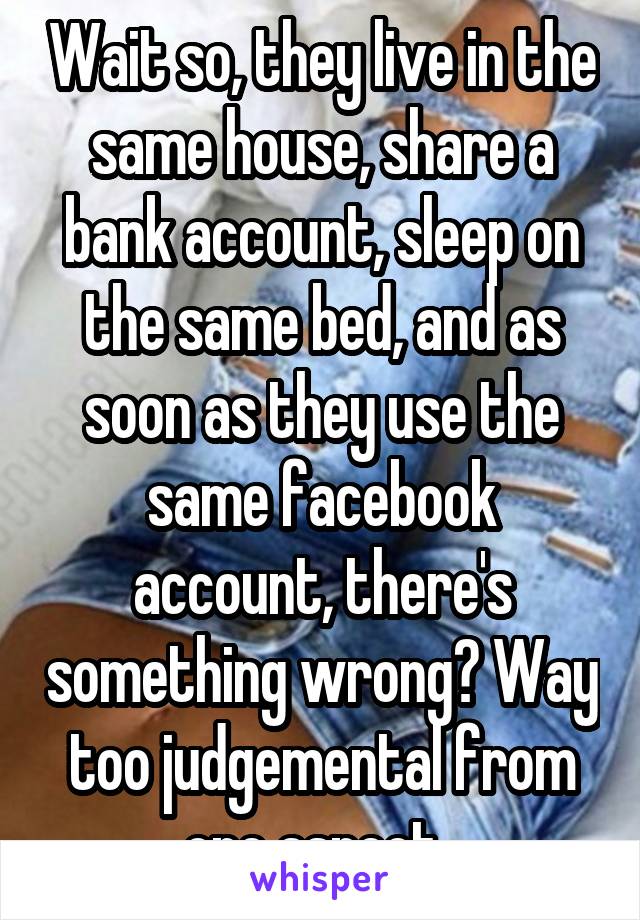 Wait so, they live in the same house, share a bank account, sleep on the same bed, and as soon as they use the same facebook account, there's something wrong? Way too judgemental from one aspect. 