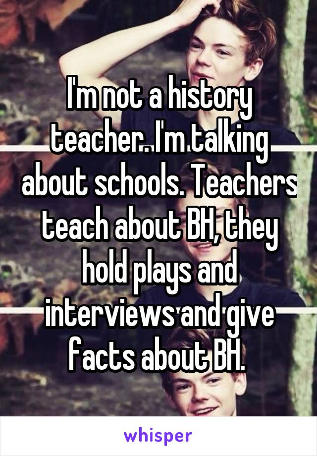 I'm not a history teacher. I'm talking about schools. Teachers teach about BH, they hold plays and interviews and give facts about BH. 