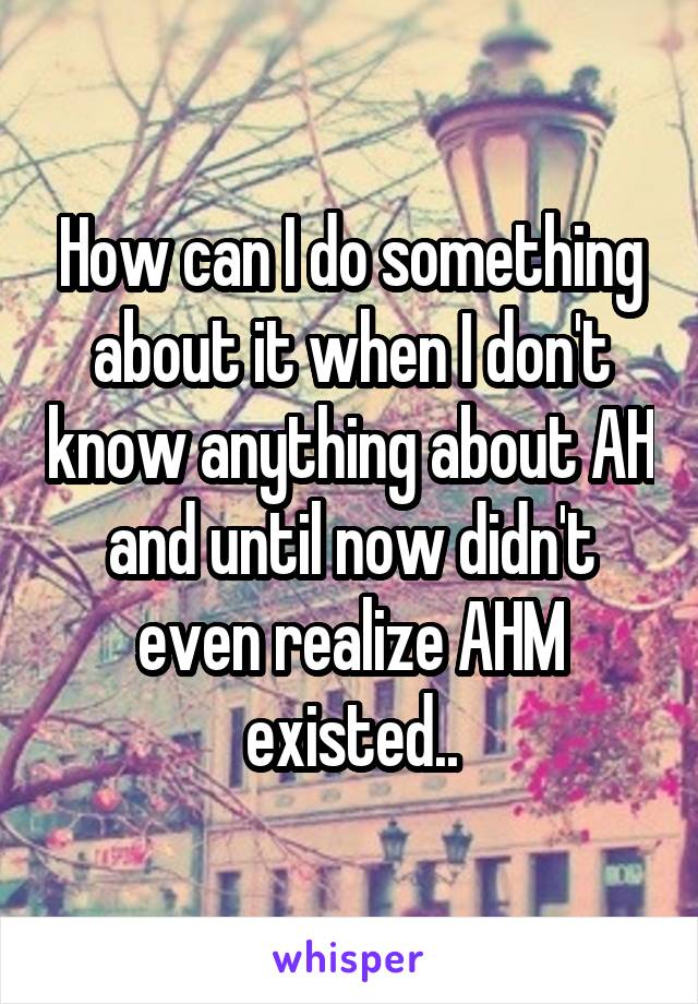 How can I do something about it when I don't know anything about AH and until now didn't even realize AHM existed..