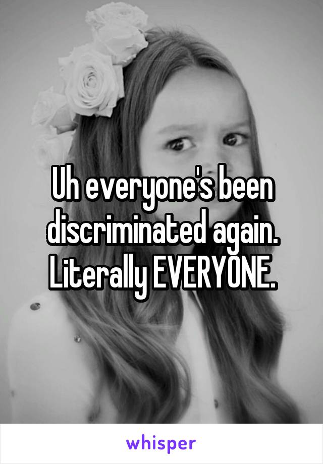 Uh everyone's been discriminated again. Literally EVERYONE.