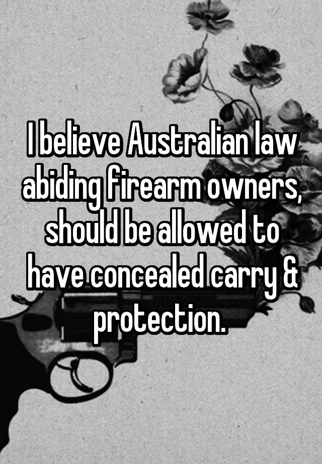 I believe Australian law abiding firearm owners, should be allowed to have concealed carry & protection. 