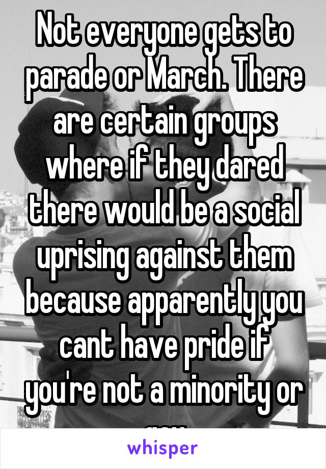 Not everyone gets to parade or March. There are certain groups where if they dared there would be a social uprising against them because apparently you cant have pride if you're not a minority or gay