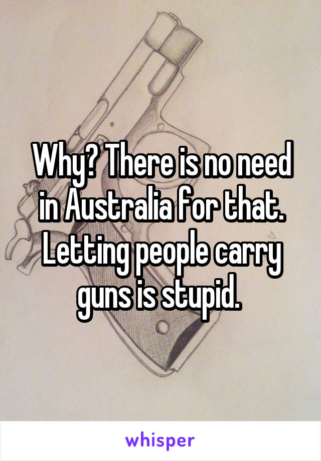 Why? There is no need in Australia for that. Letting people carry guns is stupid. 