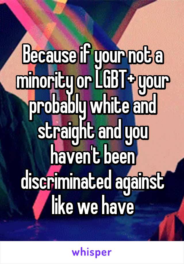 Because if your not a minority or LGBT+ your probably white and straight and you haven't been discriminated against like we have