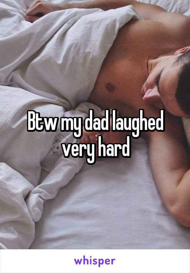 Btw my dad laughed very hard