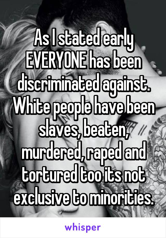 As I stated early EVERYONE has been discriminated against. White people have been slaves, beaten, murdered, raped and tortured too its not exclusive to minorities.