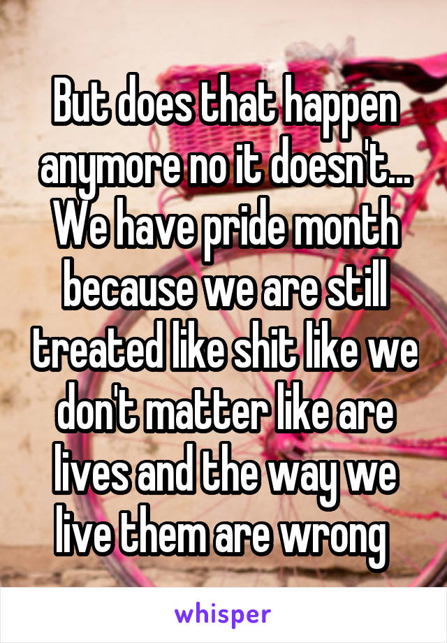 But does that happen anymore no it doesn't... We have pride month because we are still treated like shit like we don't matter like are lives and the way we live them are wrong 