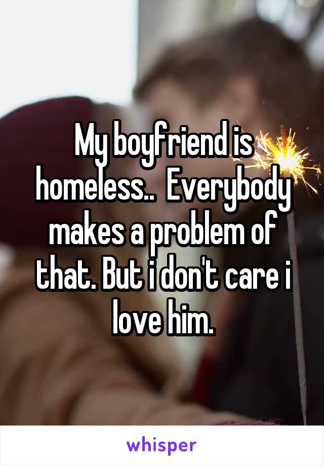 My boyfriend is homeless..  Everybody makes a problem of that. But i don't care i love him.