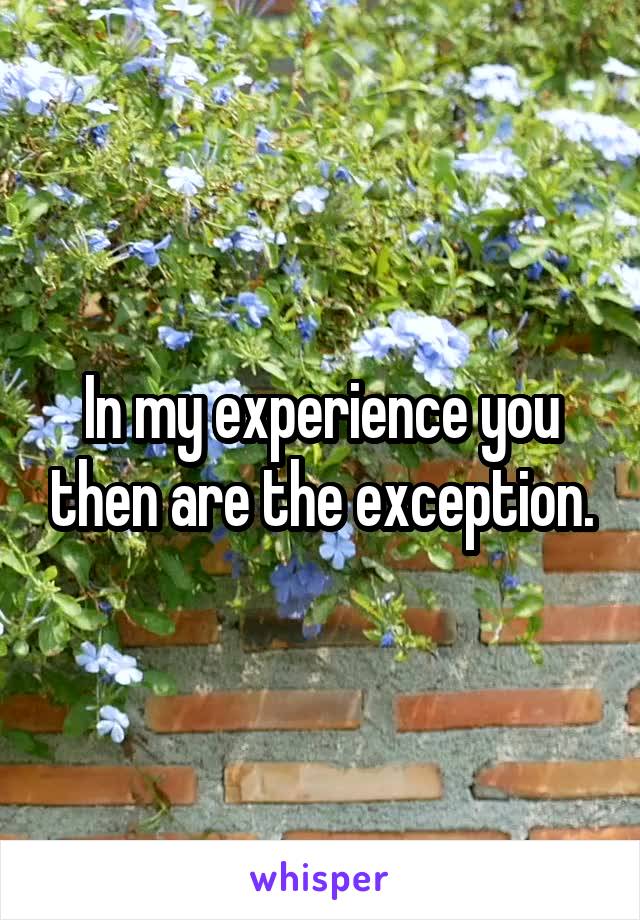 In my experience you then are the exception.