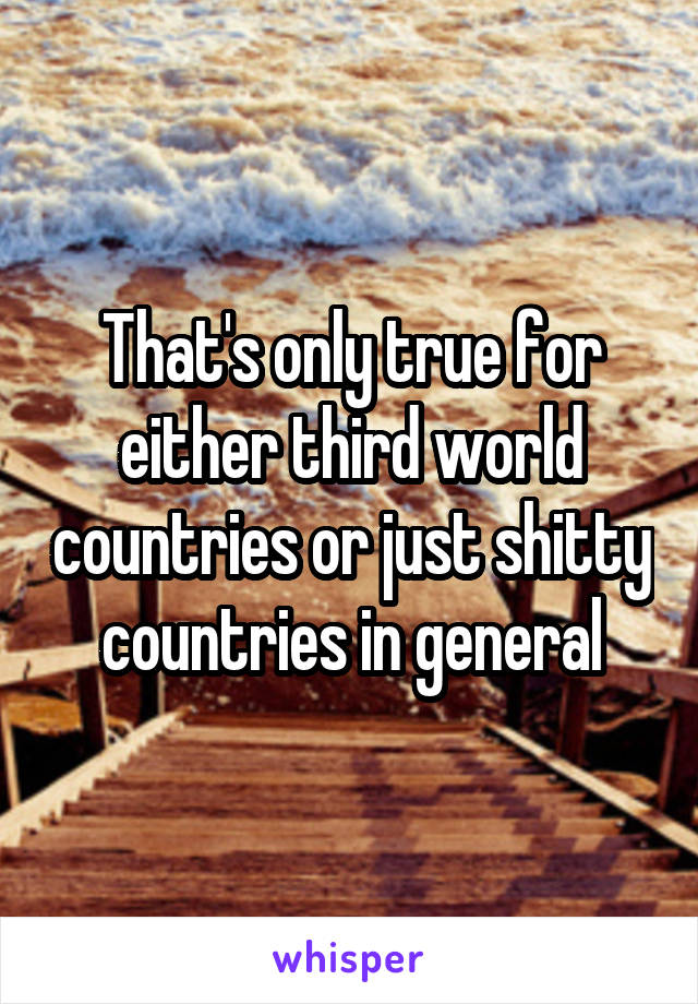 That's only true for either third world countries or just shitty countries in general