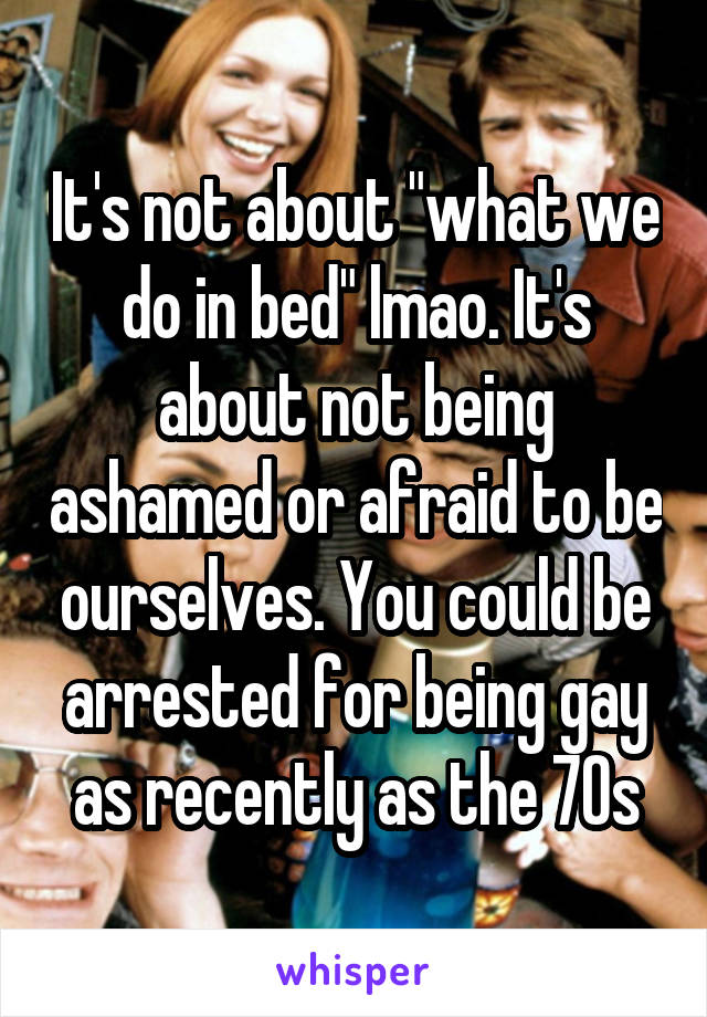 It's not about "what we do in bed" lmao. It's about not being ashamed or afraid to be ourselves. You could be arrested for being gay as recently as the 70s