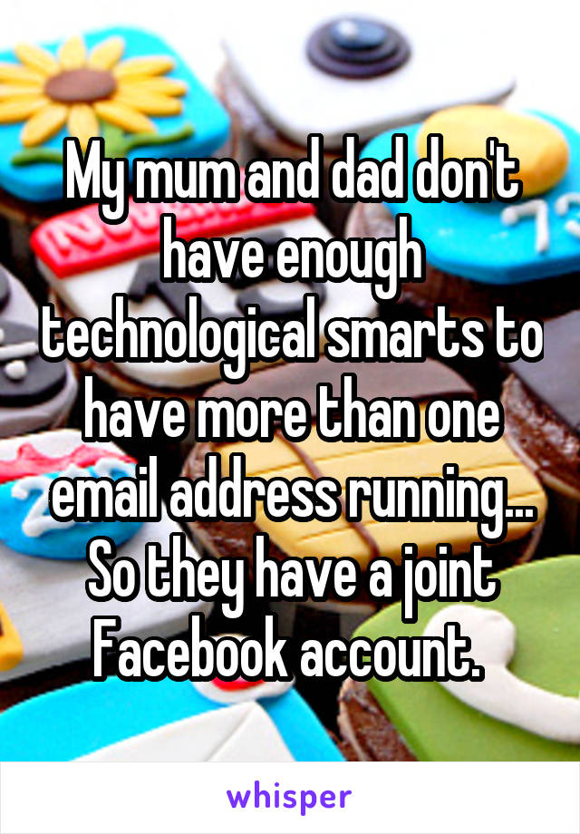 My mum and dad don't have enough technological smarts to have more than one email address running... So they have a joint Facebook account. 