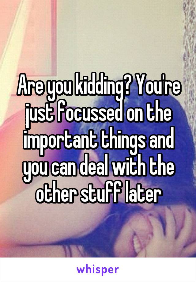 Are you kidding? You're just focussed on the important things and you can deal with the other stuff later