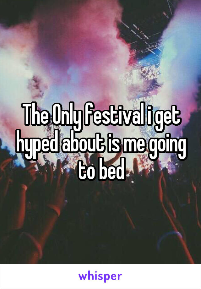 The Only festival i get hyped about is me going to bed