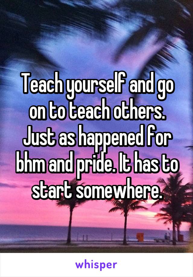 Teach yourself and go on to teach others. Just as happened for bhm and pride. It has to start somewhere.