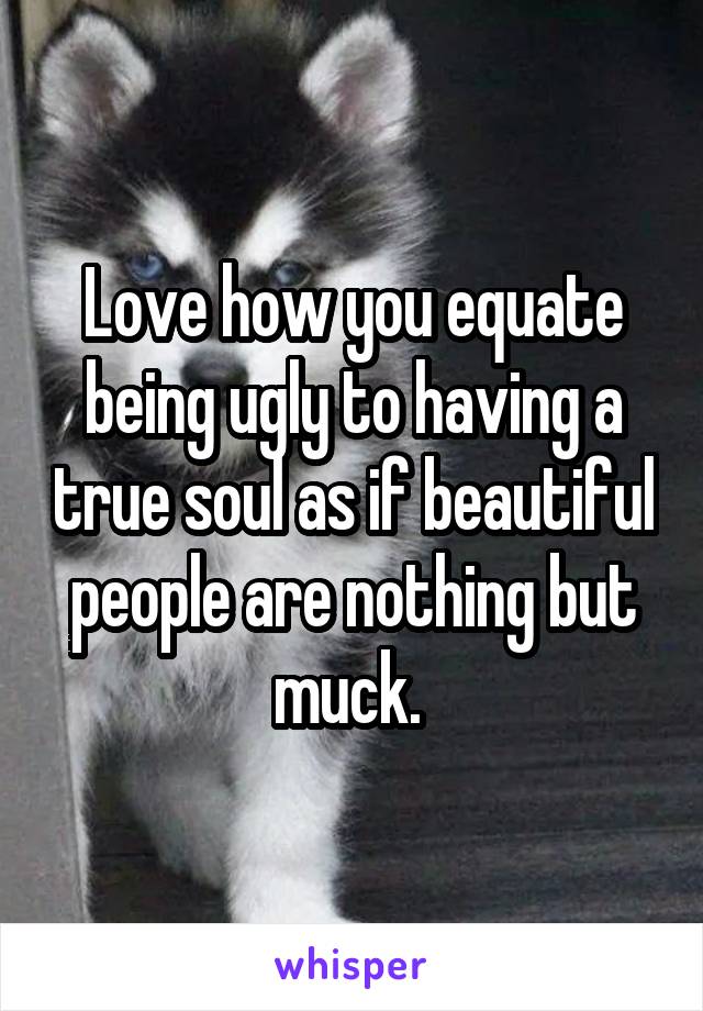 Love how you equate being ugly to having a true soul as if beautiful people are nothing but muck. 