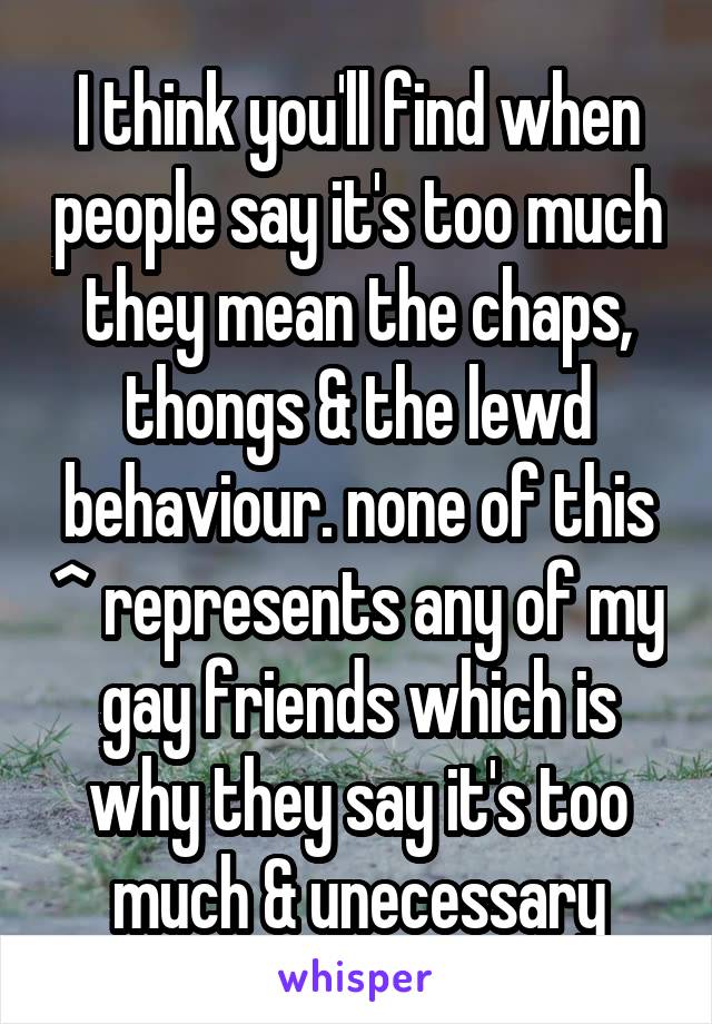 I think you'll find when people say it's too much they mean the chaps, thongs & the lewd behaviour. none of this ^ represents any of my gay friends which is why they say it's too much & unecessary
