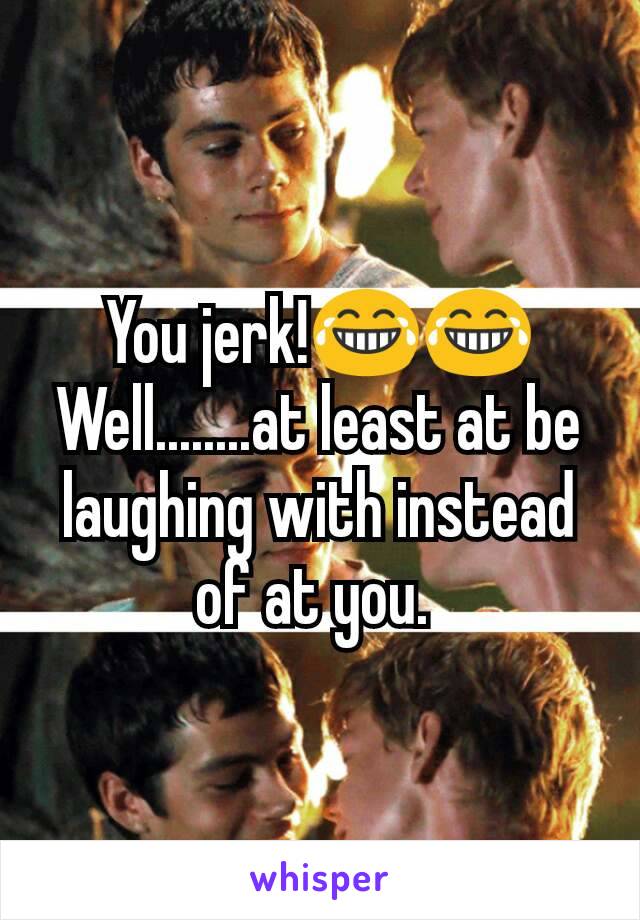 You jerk!😂😂 Well........at least at be laughing with instead of at you. 