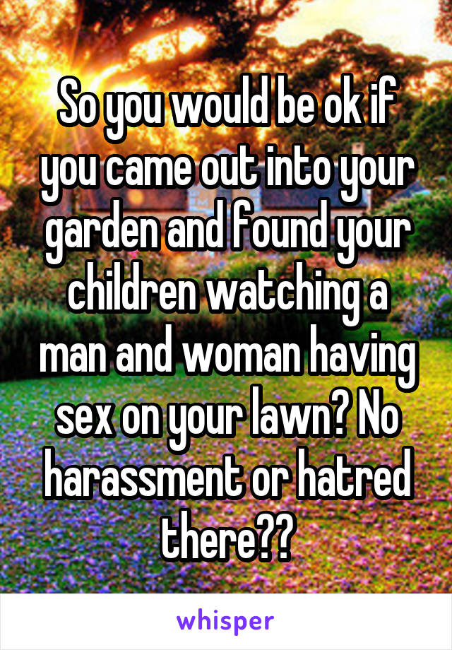 So you would be ok if you came out into your garden and found your children watching a man and woman having sex on your lawn? No harassment or hatred there??
