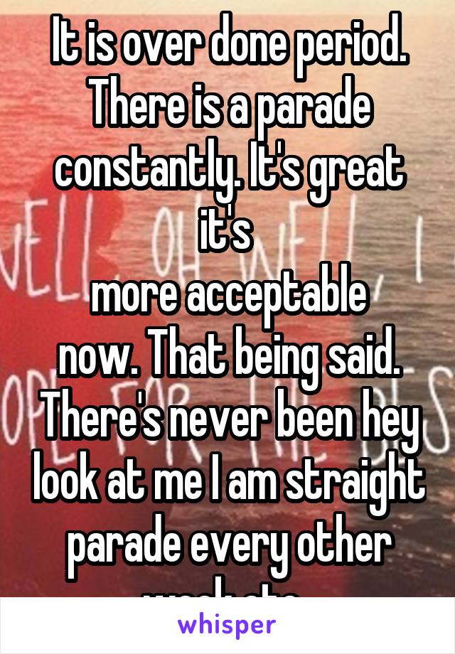 It is over done period. There is a parade constantly. It's great it's 
 more acceptable  now. That being said. There's never been hey look at me I am straight parade every other week etc. 