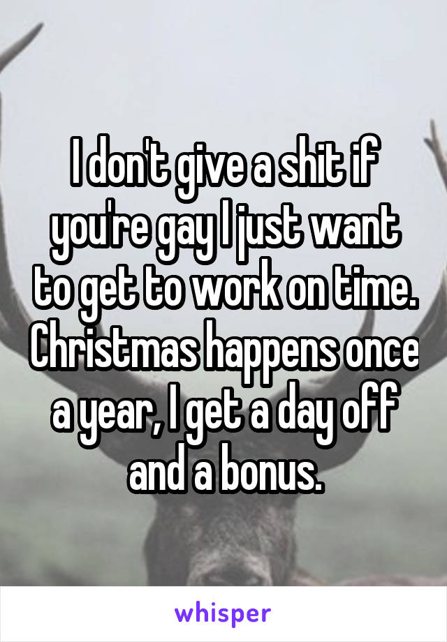 I don't give a shit if you're gay I just want to get to work on time. Christmas happens once a year, I get a day off and a bonus.