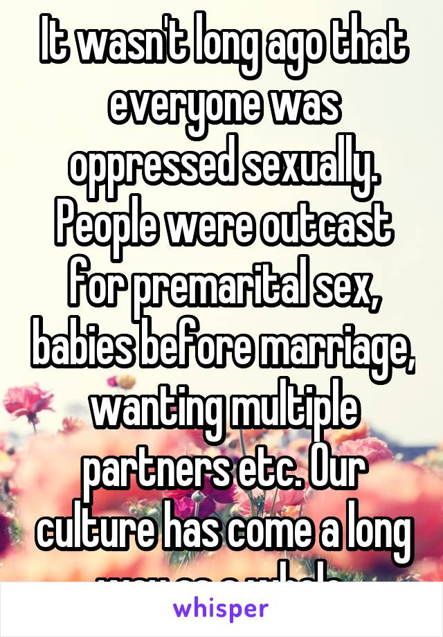 It wasn't long ago that everyone was oppressed sexually. People were outcast for premarital sex, babies before marriage, wanting multiple partners etc. Our culture has come a long way as a whole 