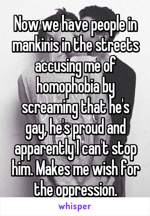 Now we have people in mankinis in the streets accusing me of homophobia by screaming that he's gay, he's proud and apparently I can't stop him. Makes me wish for the oppression.