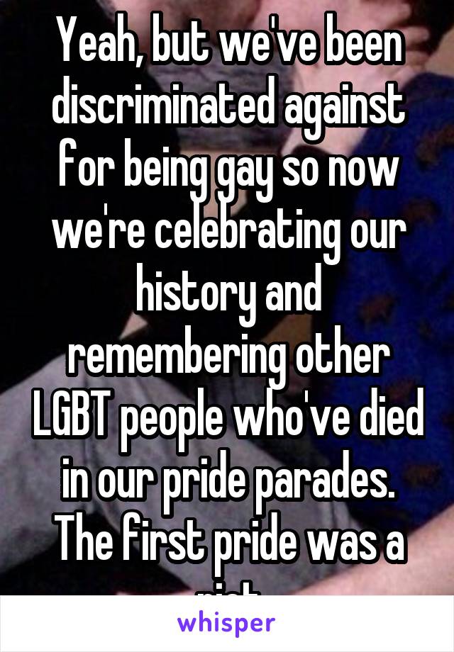 Yeah, but we've been discriminated against for being gay so now we're celebrating our history and remembering other LGBT people who've died in our pride parades. The first pride was a riot