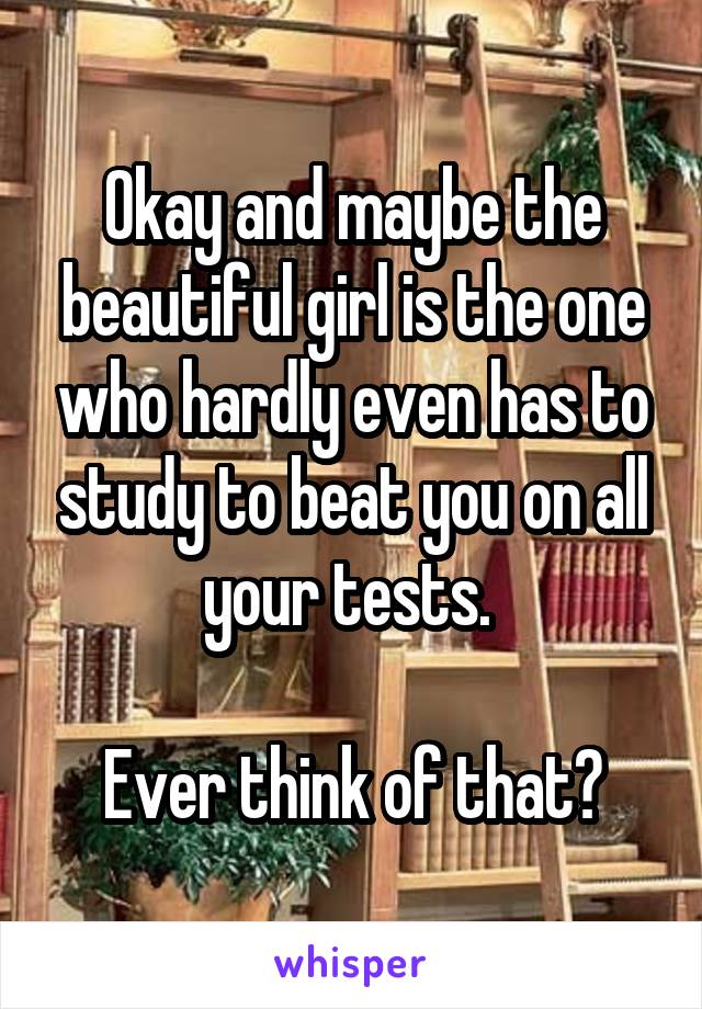Okay and maybe the beautiful girl is the one who hardly even has to study to beat you on all your tests. 

Ever think of that?