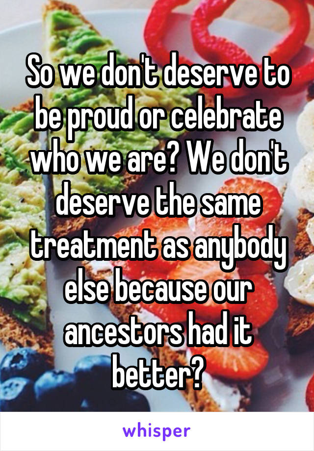 So we don't deserve to be proud or celebrate who we are? We don't deserve the same treatment as anybody else because our ancestors had it better?