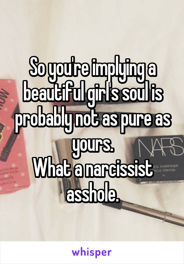 So you're implying a beautiful girl's soul is probably not as pure as yours.
What a narcissist asshole.
