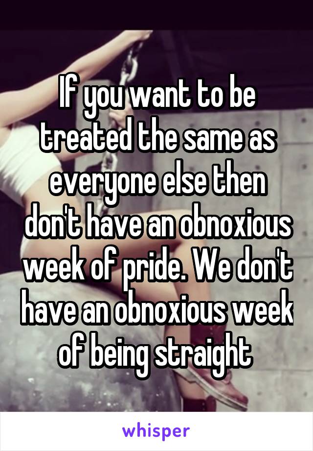 If you want to be treated the same as everyone else then don't have an obnoxious week of pride. We don't have an obnoxious week of being straight 