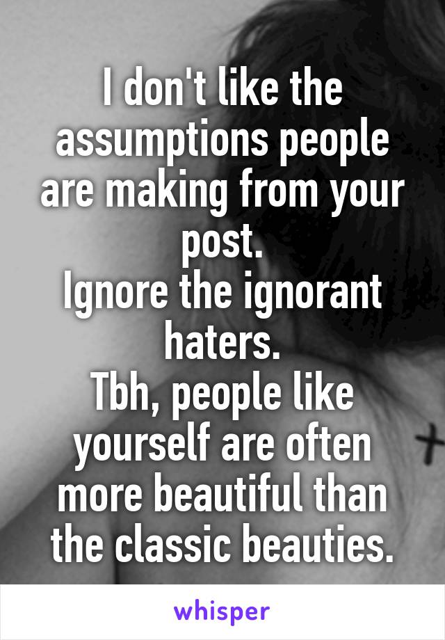 I don't like the assumptions people are making from your post.
Ignore the ignorant haters.
Tbh, people like yourself are often more beautiful than the classic beauties.