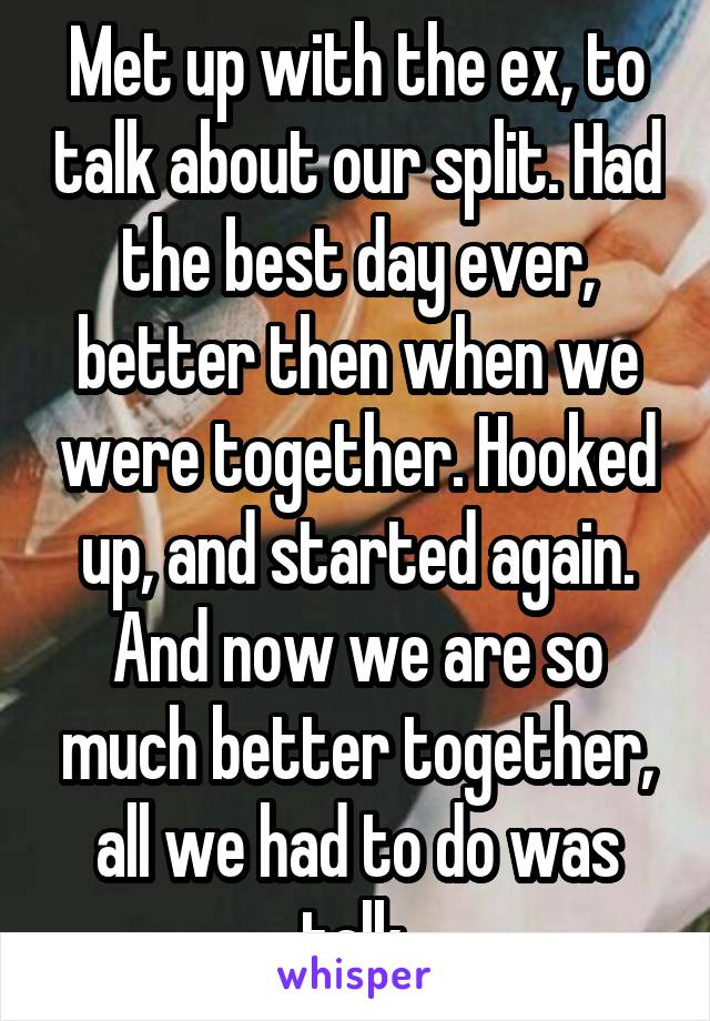 Met up with the ex, to talk about our split. Had the best day ever, better then when we were together. Hooked up, and started again. And now we are so much better together, all we had to do was talk.