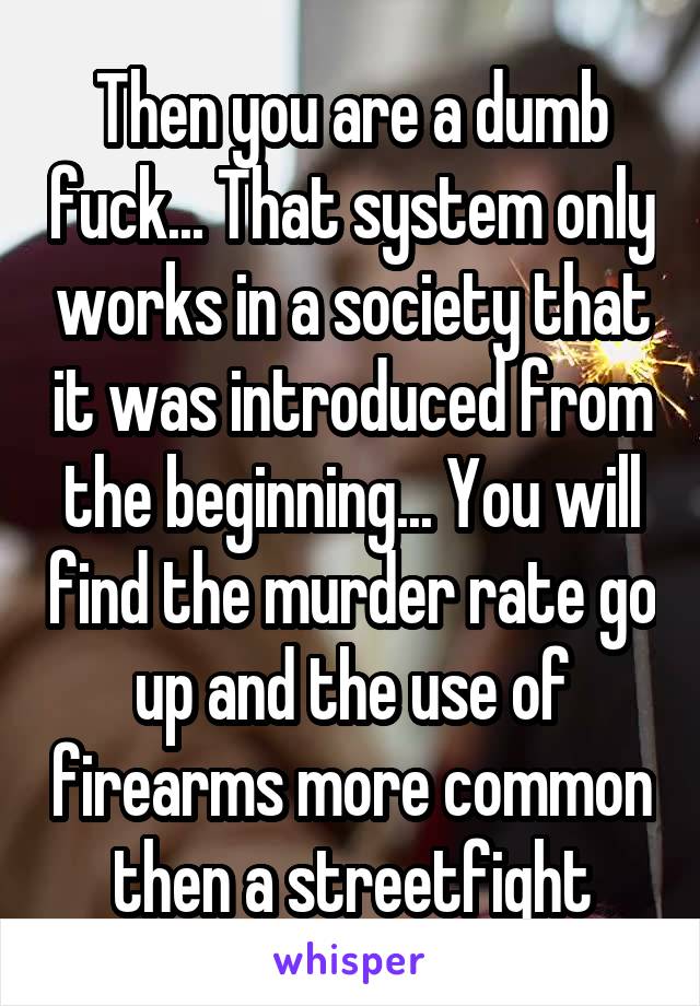 Then you are a dumb fuck... That system only works in a society that it was introduced from the beginning... You will find the murder rate go up and the use of firearms more common then a streetfight