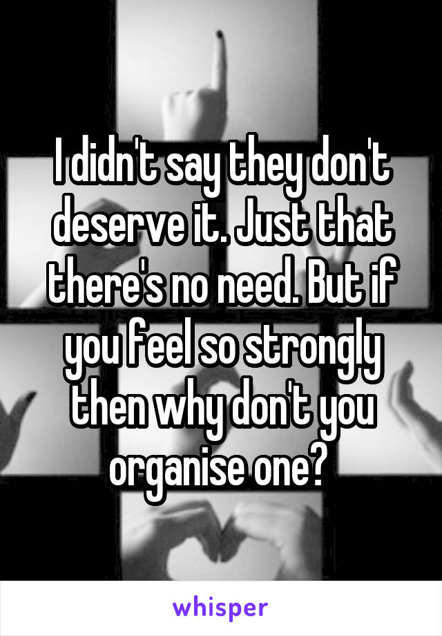 I didn't say they don't deserve it. Just that there's no need. But if you feel so strongly then why don't you organise one? 