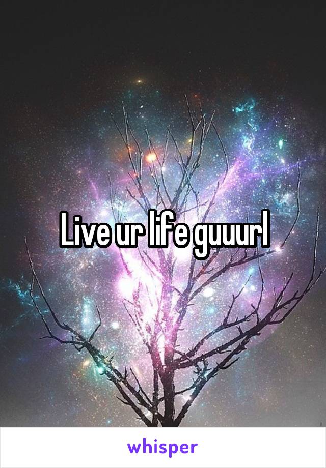 Live ur life guuurl