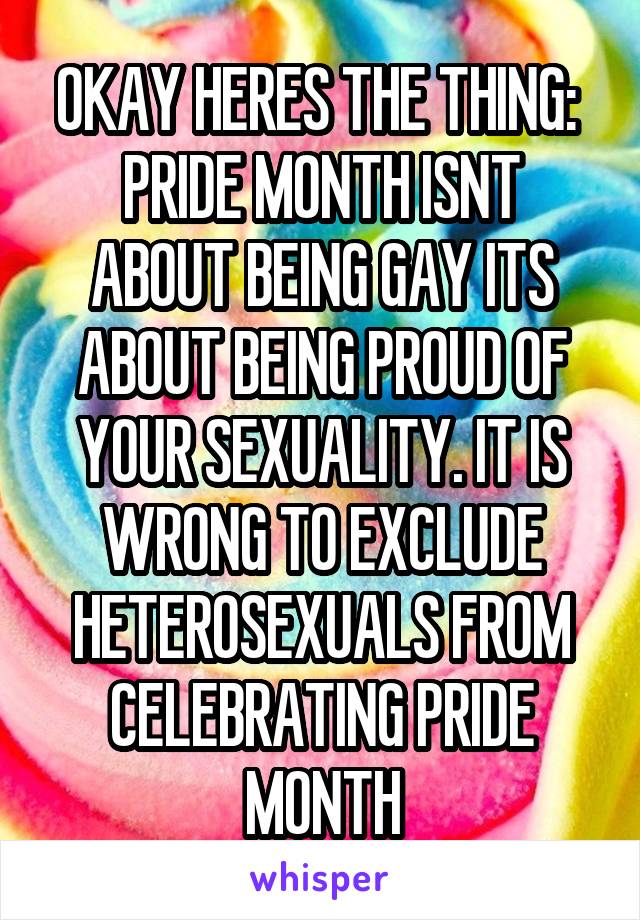 OKAY HERES THE THING: 
PRIDE MONTH ISNT ABOUT BEING GAY ITS ABOUT BEING PROUD OF YOUR SEXUALITY. IT IS WRONG TO EXCLUDE HETEROSEXUALS FROM CELEBRATING PRIDE MONTH
