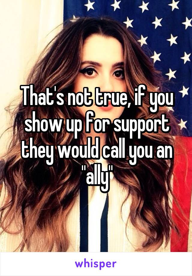 That's not true, if you show up for support they would call you an "ally"