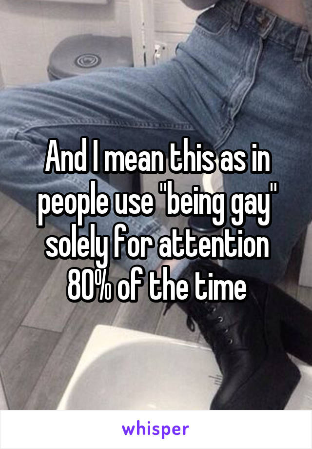 And I mean this as in people use "being gay" solely for attention 80% of the time