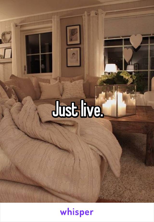 Just live.