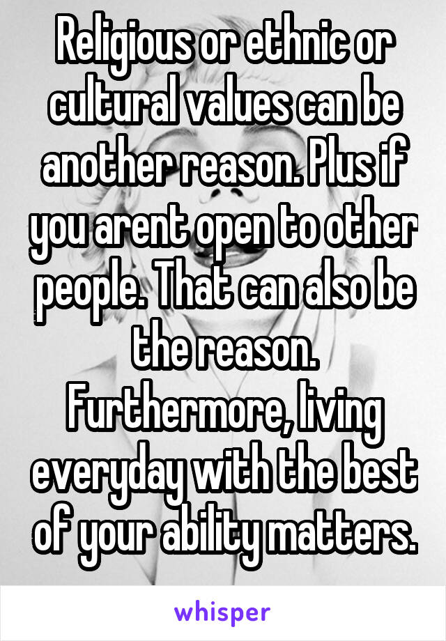 Religious or ethnic or cultural values can be another reason. Plus if you arent open to other people. That can also be the reason. Furthermore, living everyday with the best of your ability matters. 