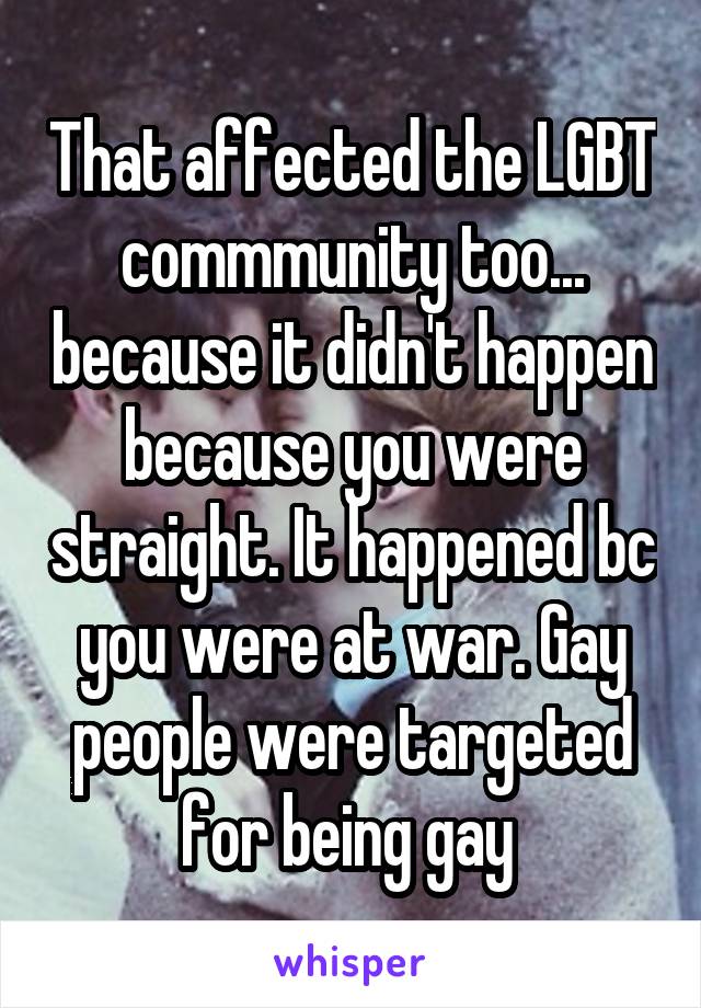 That affected the LGBT commmunity too... because it didn't happen because you were straight. It happened bc you were at war. Gay people were targeted for being gay 