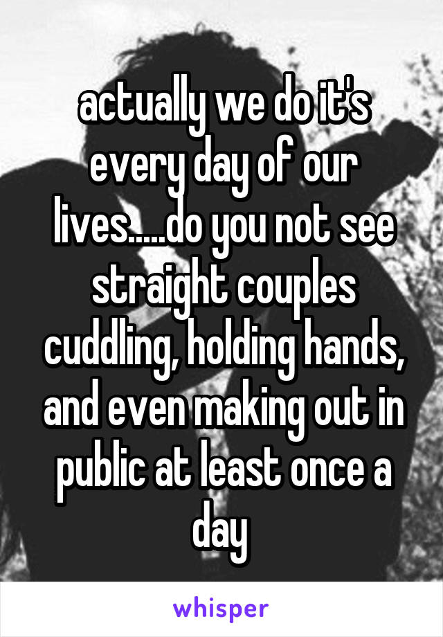 actually we do it's every day of our lives.....do you not see straight couples cuddling, holding hands, and even making out in public at least once a day 