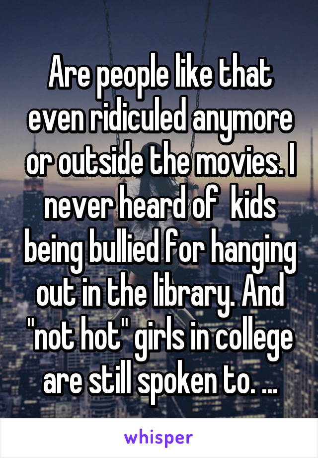 Are people like that even ridiculed anymore or outside the movies. I never heard of  kids being bullied for hanging out in the library. And "not hot" girls in college are still spoken to. ...