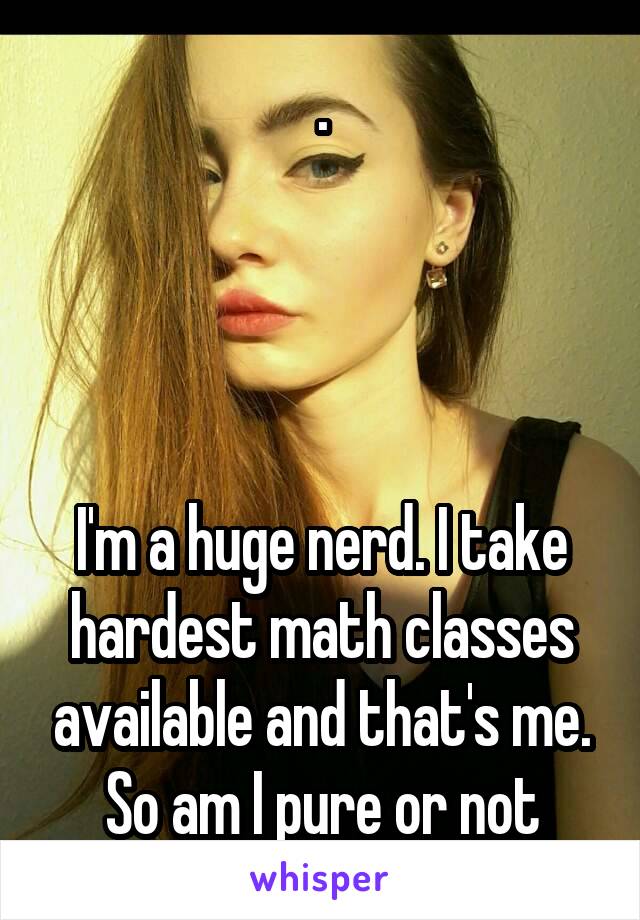 .




I'm a huge nerd. I take hardest math classes available and that's me. So am I pure or not
